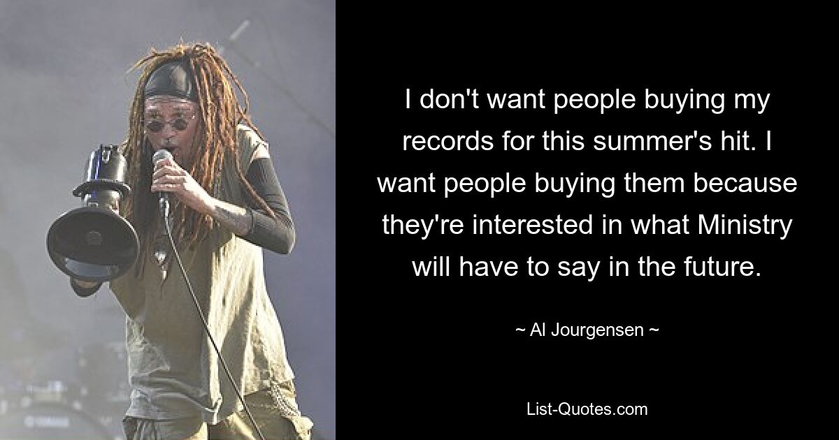 I don't want people buying my records for this summer's hit. I want people buying them because they're interested in what Ministry will have to say in the future. — © Al Jourgensen