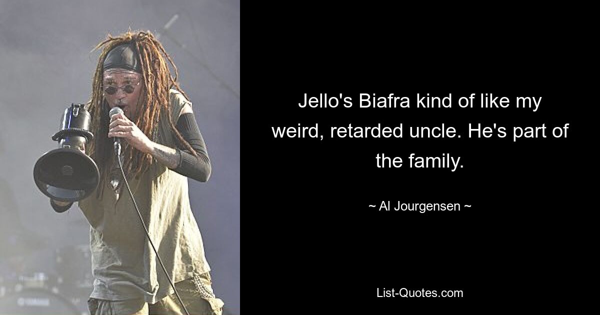 Jello's Biafra kind of like my weird, retarded uncle. He's part of the family. — © Al Jourgensen