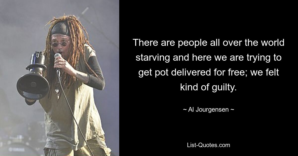 There are people all over the world starving and here we are trying to get pot delivered for free; we felt kind of guilty. — © Al Jourgensen