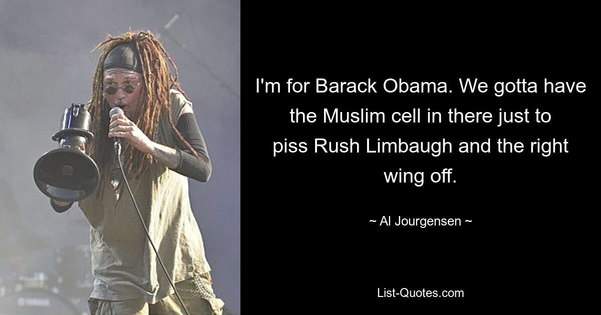 I'm for Barack Obama. We gotta have the Muslim cell in there just to piss Rush Limbaugh and the right wing off. — © Al Jourgensen