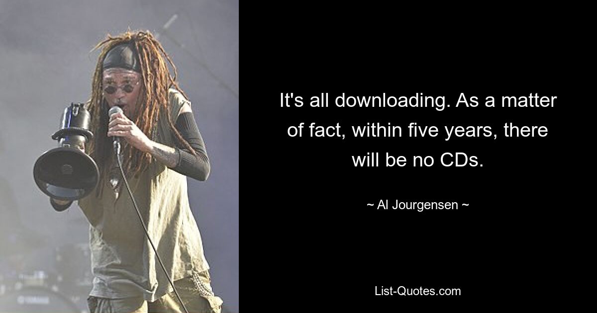 It's all downloading. As a matter of fact, within five years, there will be no CDs. — © Al Jourgensen