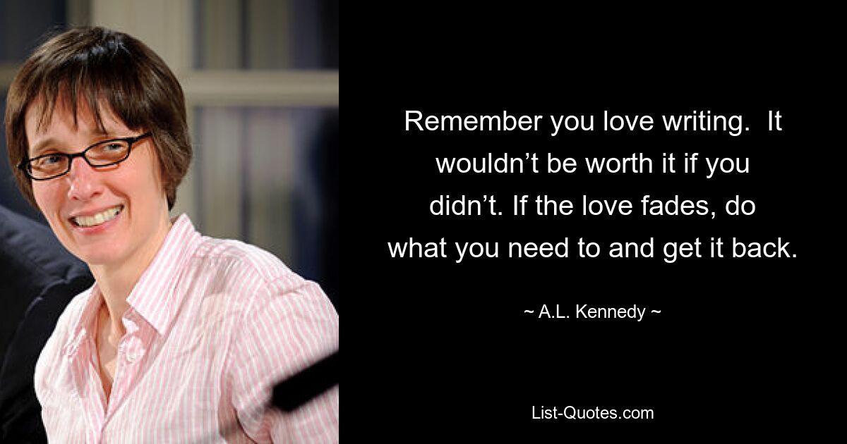 Remember you love writing.  It wouldn’t be worth it if you didn’t. If the love fades, do what you need to and get it back. — © A.L. Kennedy