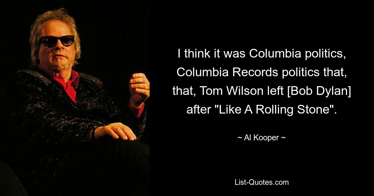 I think it was Columbia politics, Columbia Records politics that, that, Tom Wilson left [Bob Dylan] after "Like A Rolling Stone". — © Al Kooper