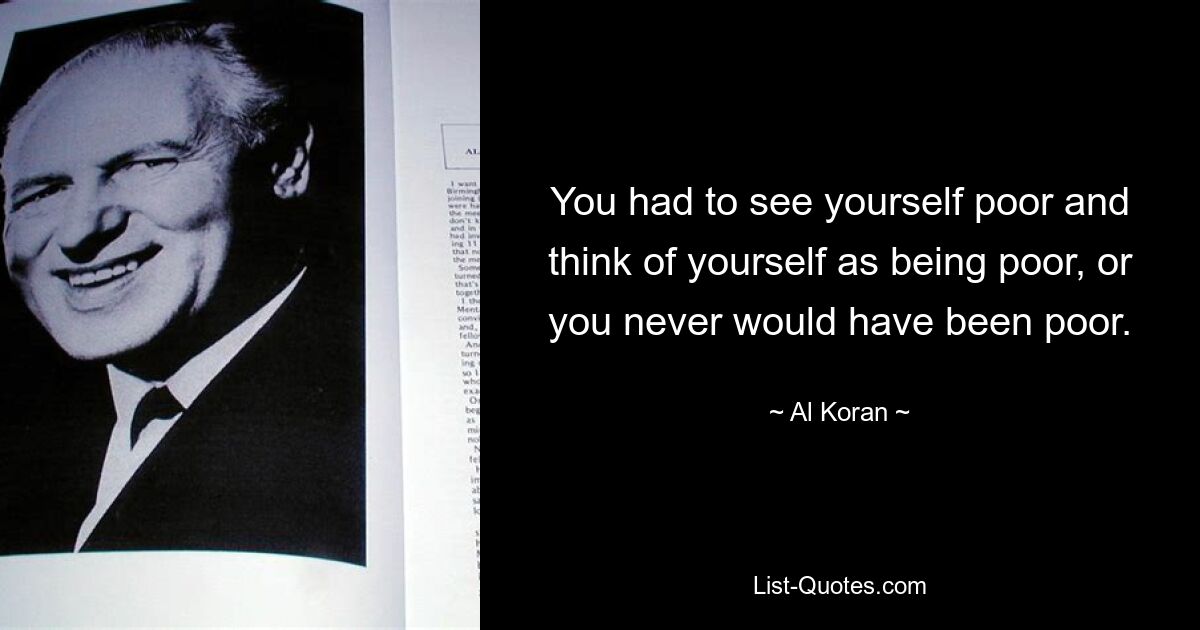 You had to see yourself poor and think of yourself as being poor, or you never would have been poor. — © Al Koran