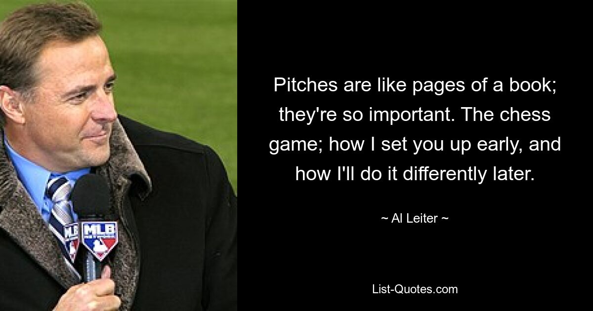 Pitches are like pages of a book; they're so important. The chess game; how I set you up early, and how I'll do it differently later. — © Al Leiter