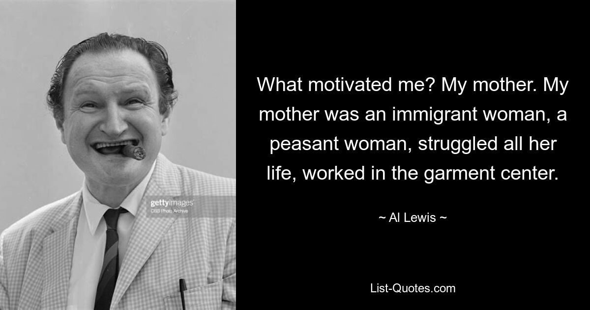 What motivated me? My mother. My mother was an immigrant woman, a peasant woman, struggled all her life, worked in the garment center. — © Al Lewis