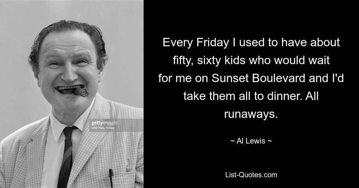 Every Friday I used to have about fifty, sixty kids who would wait for me on Sunset Boulevard and I'd take them all to dinner. All runaways. — © Al Lewis