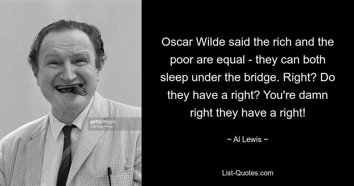 Oscar Wilde said the rich and the poor are equal - they can both sleep under the bridge. Right? Do they have a right? You're damn right they have a right! — © Al Lewis