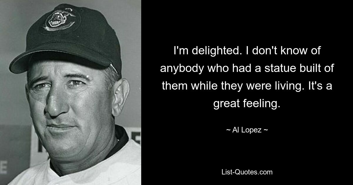 I'm delighted. I don't know of anybody who had a statue built of them while they were living. It's a great feeling. — © Al Lopez