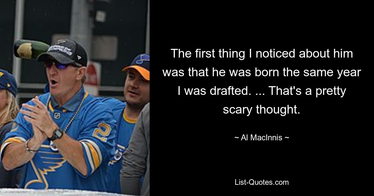 The first thing I noticed about him was that he was born the same year I was drafted. ... That's a pretty scary thought. — © Al MacInnis