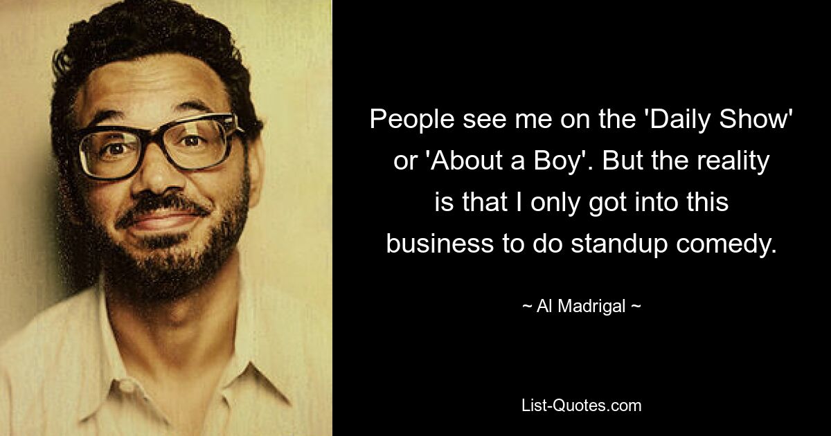 People see me on the 'Daily Show' or 'About a Boy'. But the reality is that I only got into this business to do standup comedy. — © Al Madrigal