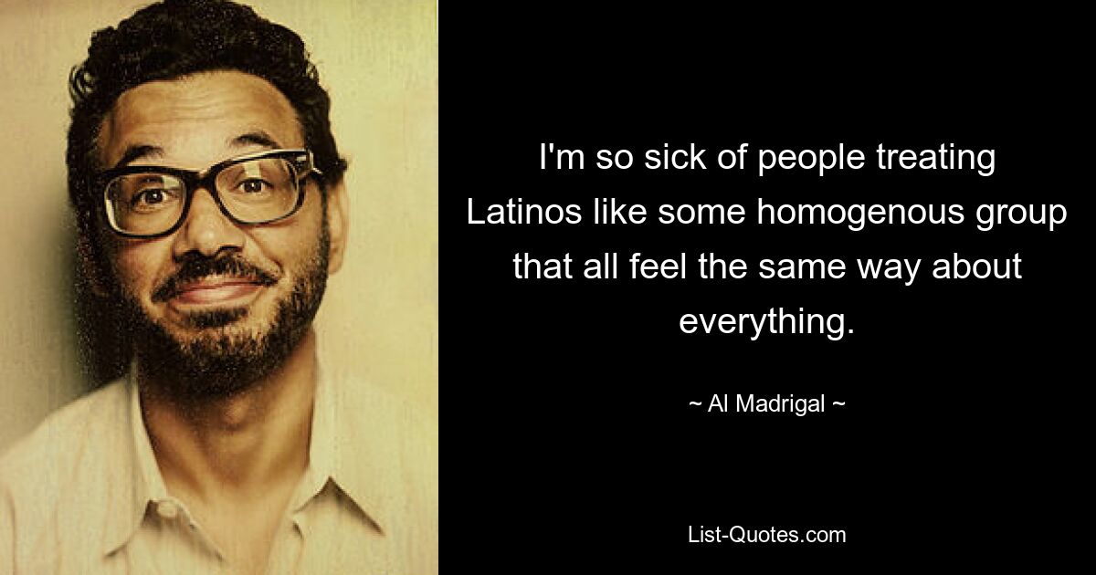 I'm so sick of people treating Latinos like some homogenous group that all feel the same way about everything. — © Al Madrigal