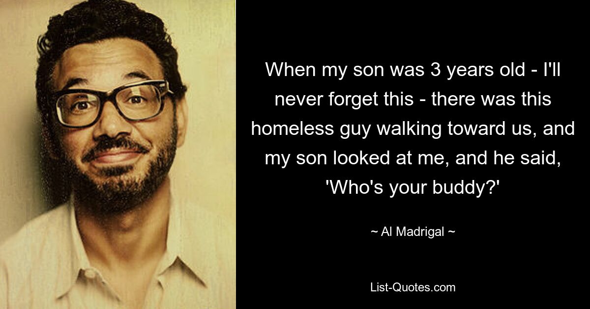 When my son was 3 years old - I'll never forget this - there was this homeless guy walking toward us, and my son looked at me, and he said, 'Who's your buddy?' — © Al Madrigal