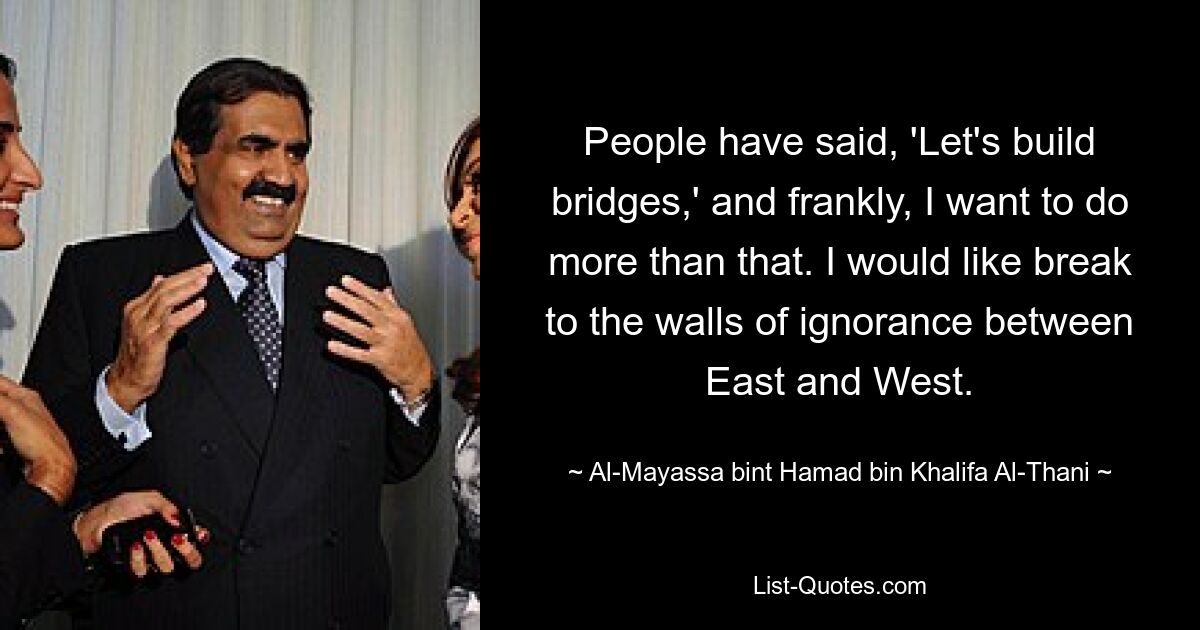 People have said, 'Let's build bridges,' and frankly, I want to do more than that. I would like break to the walls of ignorance between East and West. — © Al-Mayassa bint Hamad bin Khalifa Al-Thani