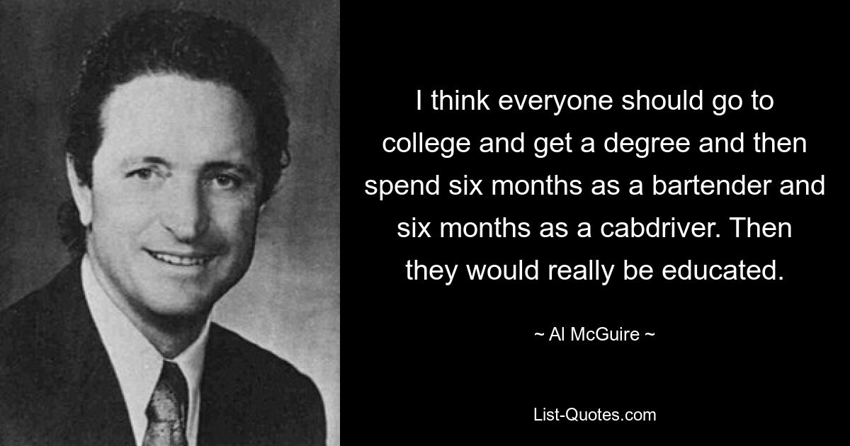 I think everyone should go to college and get a degree and then spend six months as a bartender and six months as a cabdriver. Then they would really be educated. — © Al McGuire