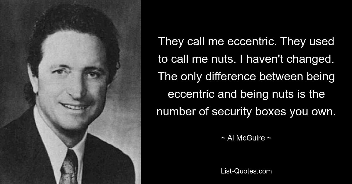 They call me eccentric. They used to call me nuts. I haven't changed. The only difference between being eccentric and being nuts is the number of security boxes you own. — © Al McGuire