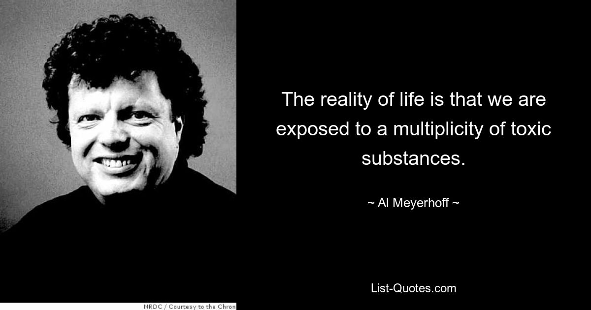 The reality of life is that we are exposed to a multiplicity of toxic substances. — © Al Meyerhoff