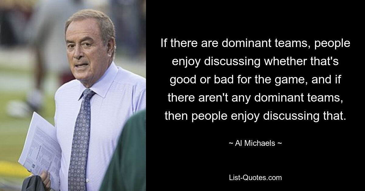 If there are dominant teams, people enjoy discussing whether that's good or bad for the game, and if there aren't any dominant teams, then people enjoy discussing that. — © Al Michaels