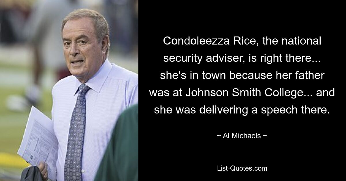 Condoleezza Rice, the national security adviser, is right there... she's in town because her father was at Johnson Smith College... and she was delivering a speech there. — © Al Michaels