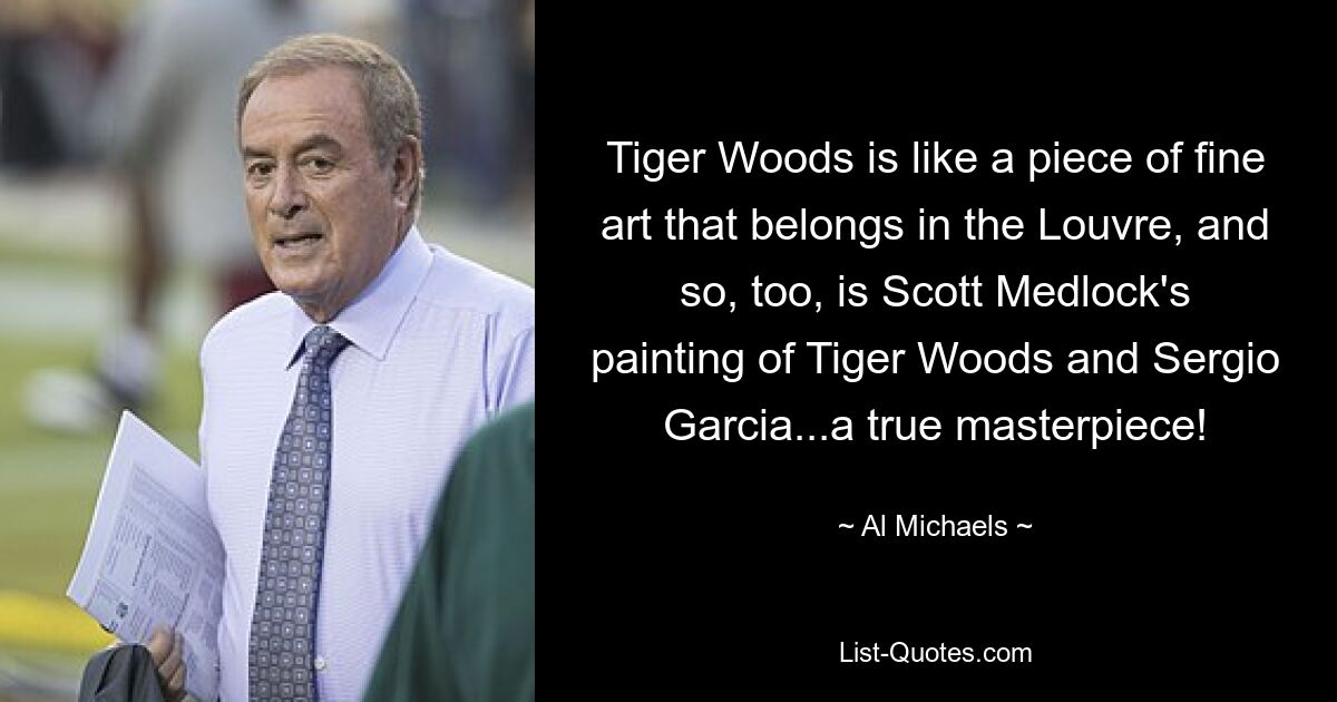 Tiger Woods is like a piece of fine art that belongs in the Louvre, and so, too, is Scott Medlock's painting of Tiger Woods and Sergio Garcia...a true masterpiece! — © Al Michaels