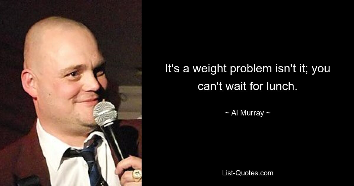 It's a weight problem isn't it; you can't wait for lunch. — © Al Murray