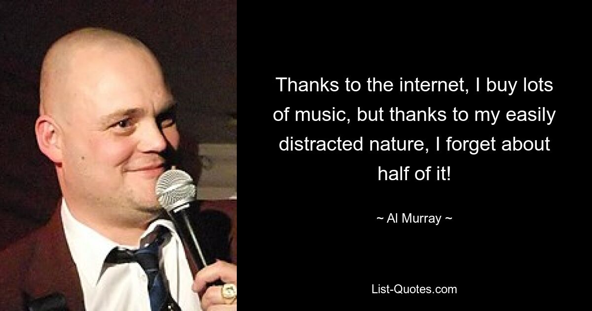 Thanks to the internet, I buy lots of music, but thanks to my easily distracted nature, I forget about half of it! — © Al Murray