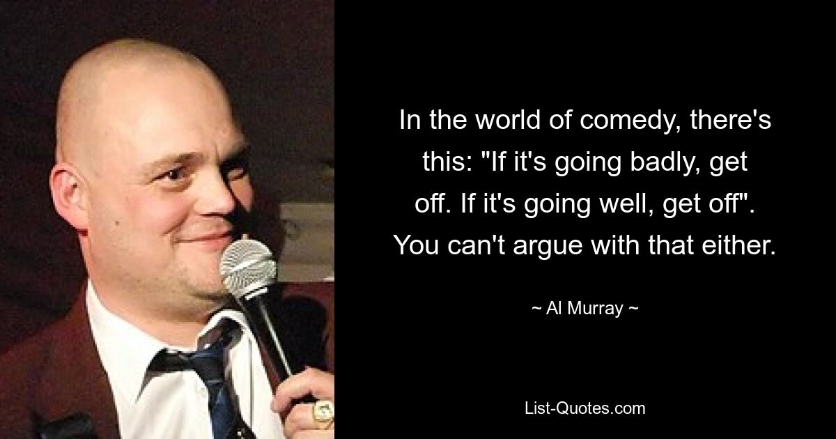 In the world of comedy, there's this: "If it's going badly, get off. If it's going well, get off". You can't argue with that either. — © Al Murray