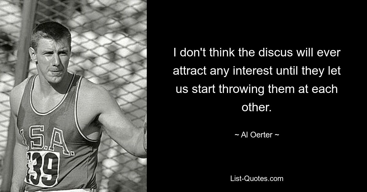 I don't think the discus will ever attract any interest until they let us start throwing them at each other. — © Al Oerter