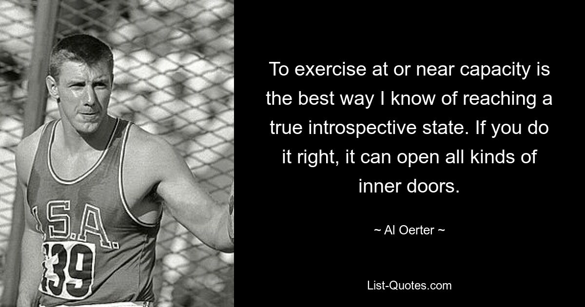 To exercise at or near capacity is the best way I know of reaching a true introspective state. If you do it right, it can open all kinds of inner doors. — © Al Oerter