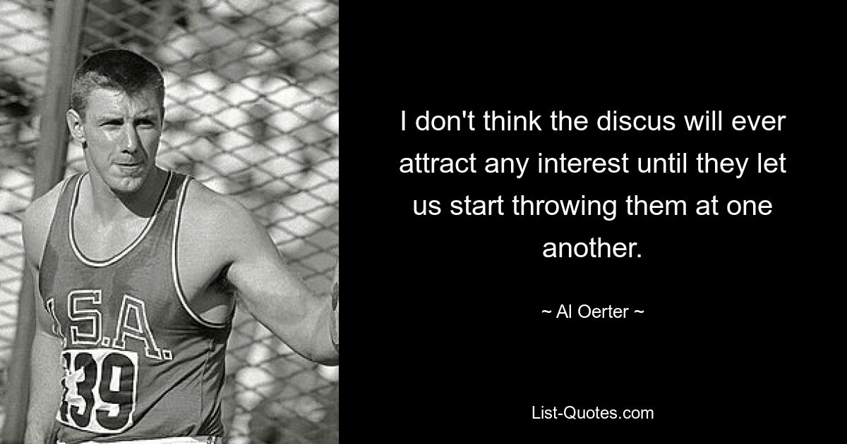 I don't think the discus will ever attract any interest until they let us start throwing them at one another. — © Al Oerter