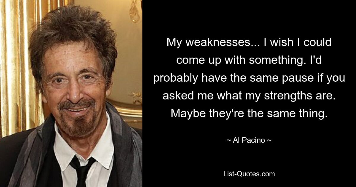 My weaknesses... I wish I could come up with something. I'd probably have the same pause if you asked me what my strengths are. Maybe they're the same thing. — © Al Pacino