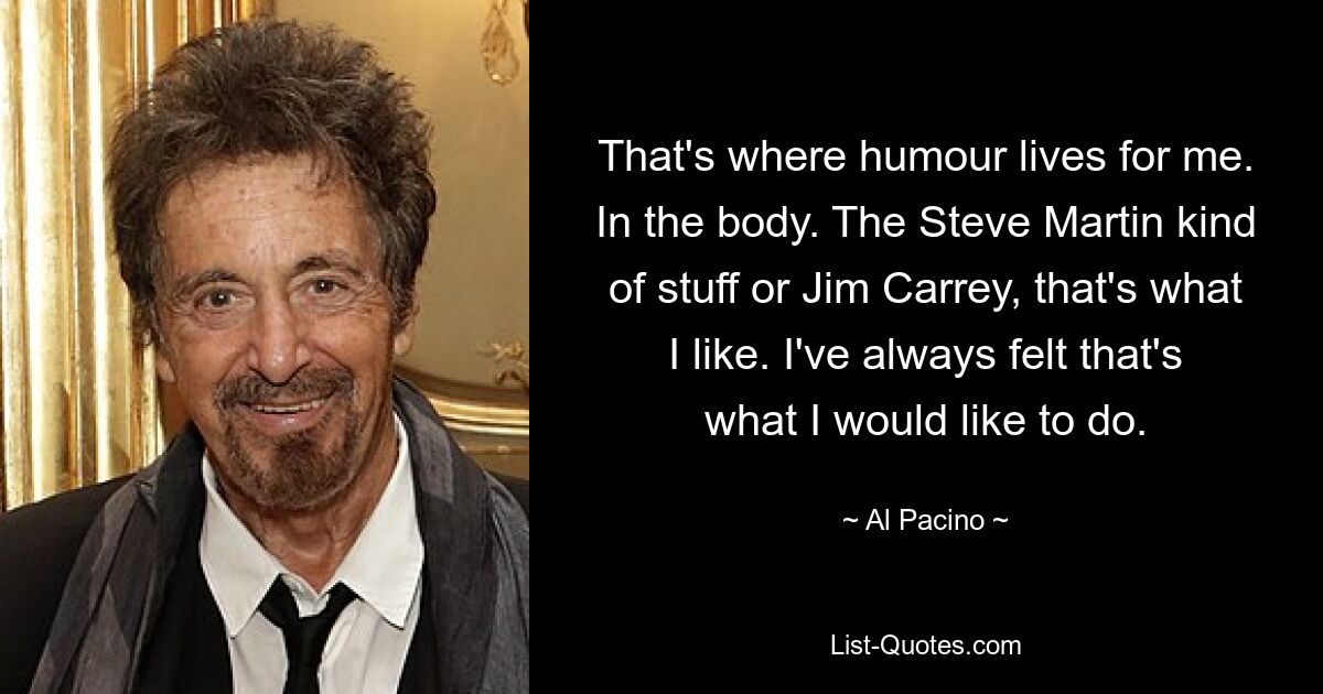 That's where humour lives for me. In the body. The Steve Martin kind of stuff or Jim Carrey, that's what I like. I've always felt that's what I would like to do. — © Al Pacino