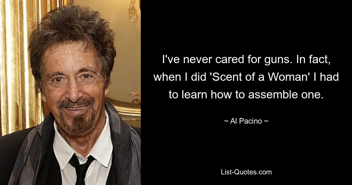 I've never cared for guns. In fact, when I did 'Scent of a Woman' I had to learn how to assemble one. — © Al Pacino