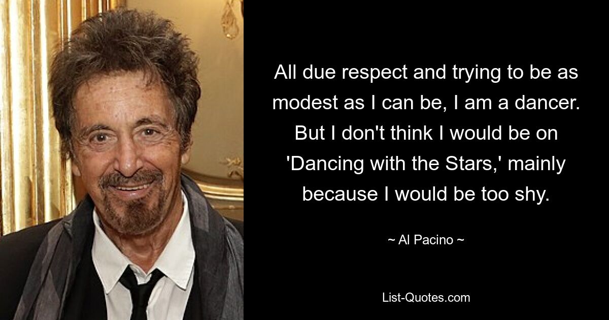 Bei allem Respekt und ich versuche, so bescheiden wie möglich zu sein, ich bin Tänzerin. Aber ich glaube nicht, dass ich bei „Dancing with the Stars“ dabei sein würde, vor allem weil ich zu schüchtern wäre. — © Al Pacino