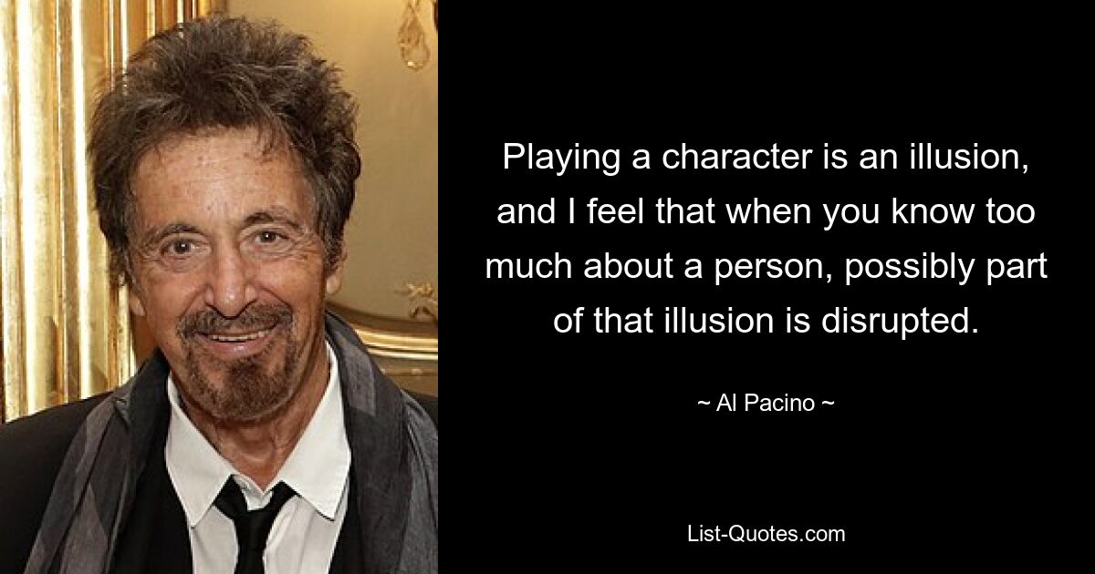 Playing a character is an illusion, and I feel that when you know too much about a person, possibly part of that illusion is disrupted. — © Al Pacino