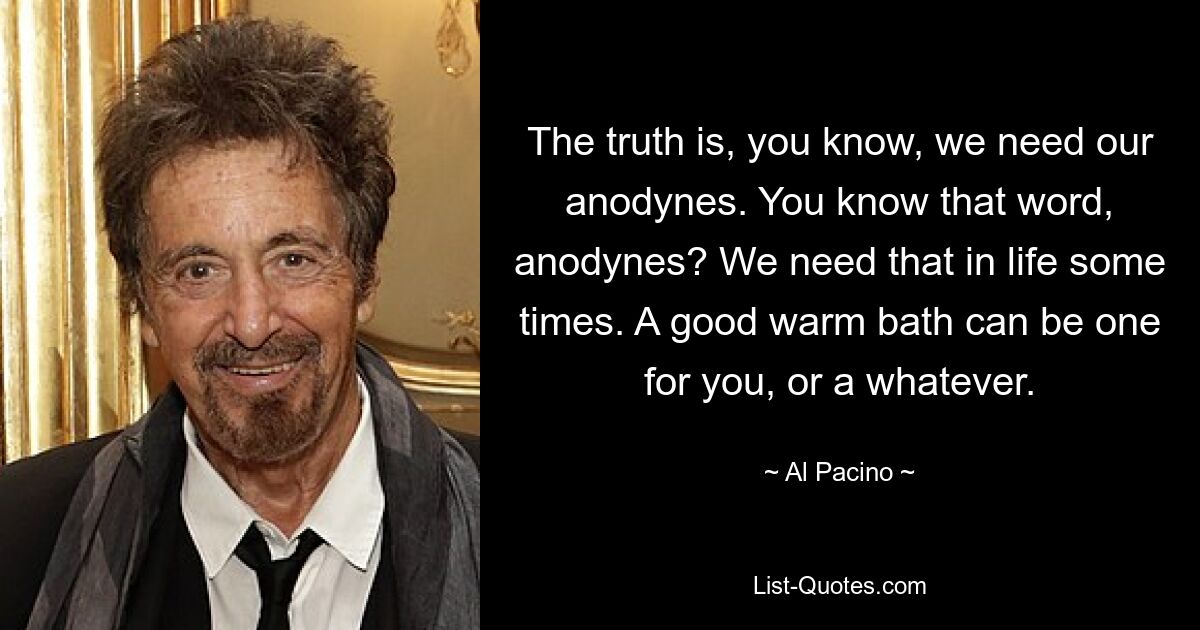 The truth is, you know, we need our anodynes. You know that word, anodynes? We need that in life some times. A good warm bath can be one for you, or a whatever. — © Al Pacino