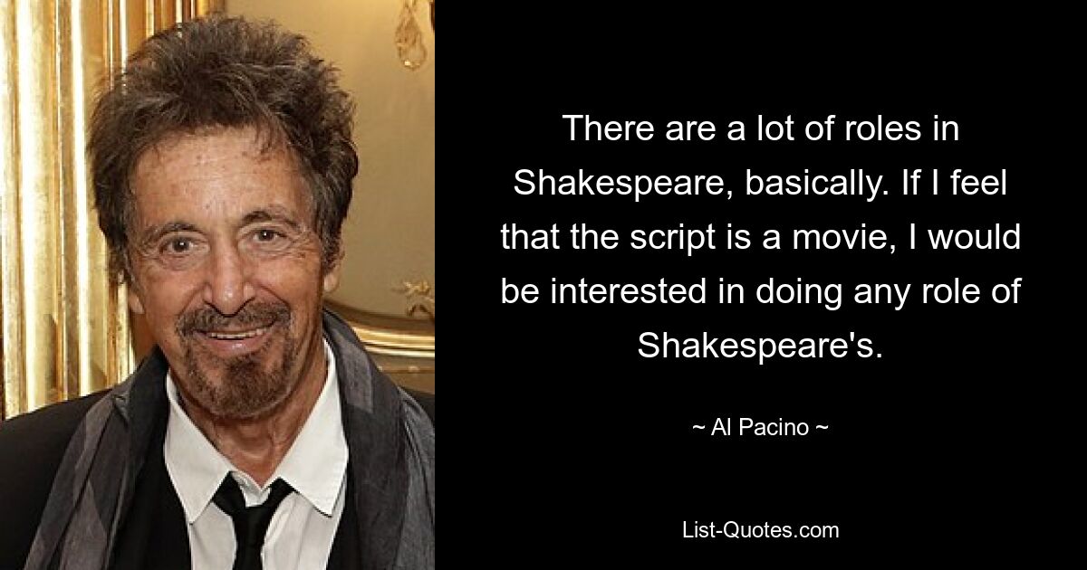 There are a lot of roles in Shakespeare, basically. If I feel that the script is a movie, I would be interested in doing any role of Shakespeare's. — © Al Pacino