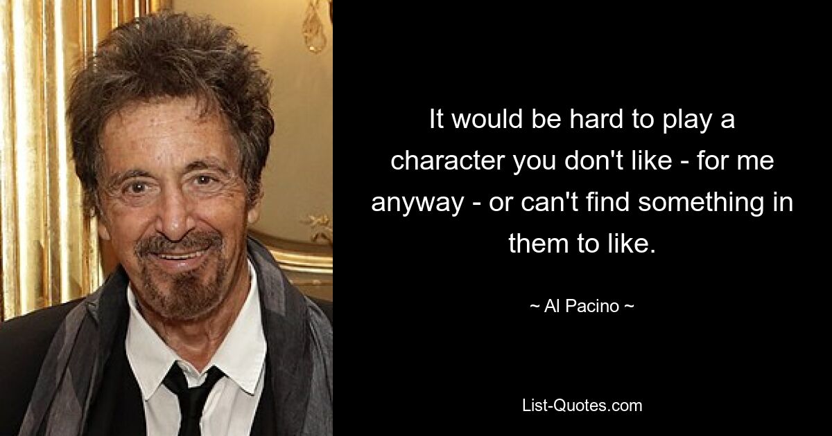 It would be hard to play a character you don't like - for me anyway - or can't find something in them to like. — © Al Pacino