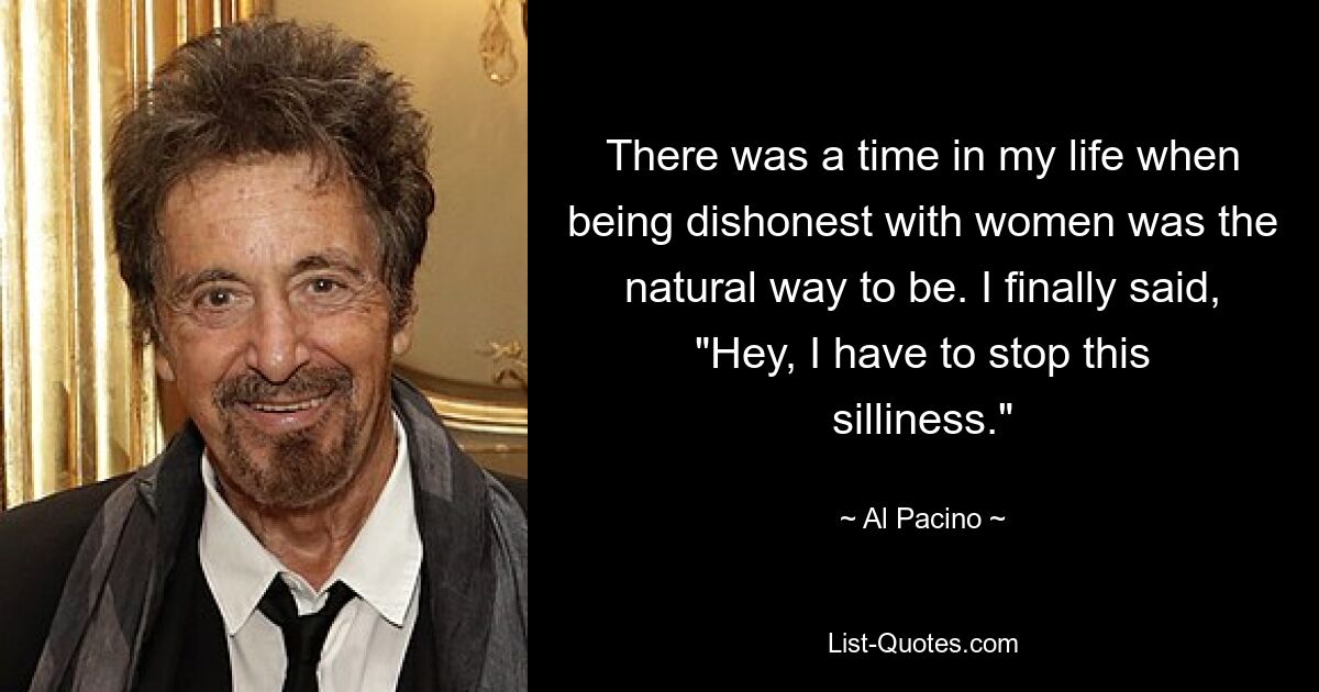 There was a time in my life when being dishonest with women was the natural way to be. I finally said, "Hey, I have to stop this silliness." — © Al Pacino