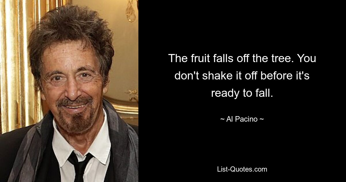 The fruit falls off the tree. You don't shake it off before it's ready to fall. — © Al Pacino