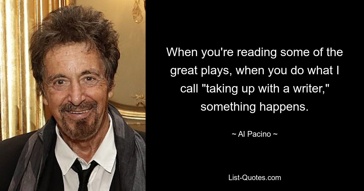 When you're reading some of the great plays, when you do what I call "taking up with a writer," something happens. — © Al Pacino