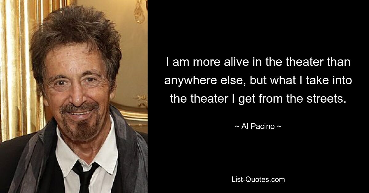 I am more alive in the theater than anywhere else, but what I take into the theater I get from the streets. — © Al Pacino