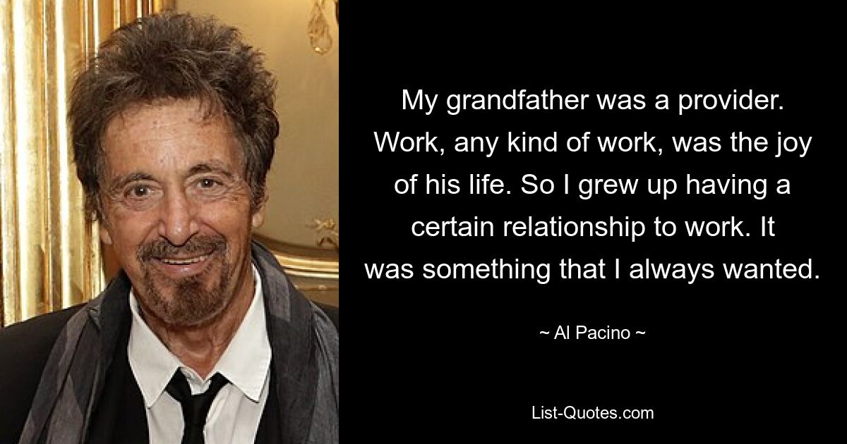 My grandfather was a provider. Work, any kind of work, was the joy of his life. So I grew up having a certain relationship to work. It was something that I always wanted. — © Al Pacino