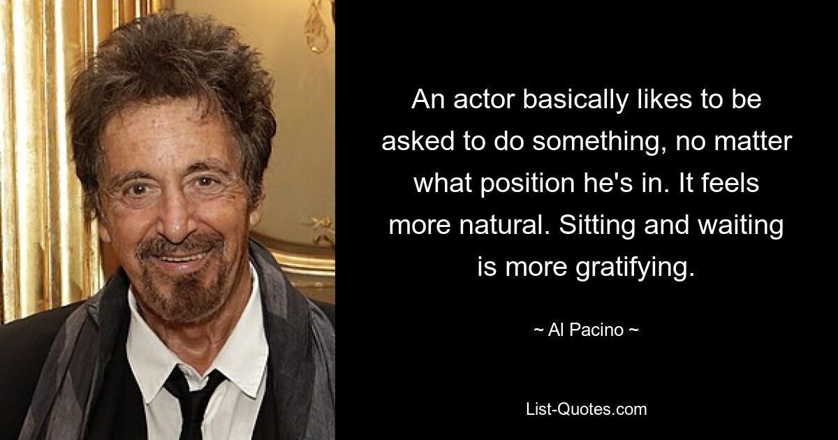 An actor basically likes to be asked to do something, no matter what position he's in. It feels more natural. Sitting and waiting is more gratifying. — © Al Pacino