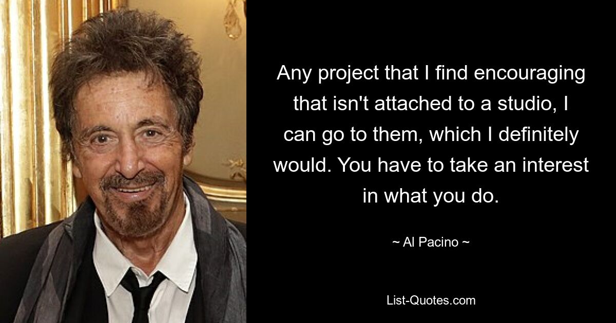 Any project that I find encouraging that isn't attached to a studio, I can go to them, which I definitely would. You have to take an interest in what you do. — © Al Pacino