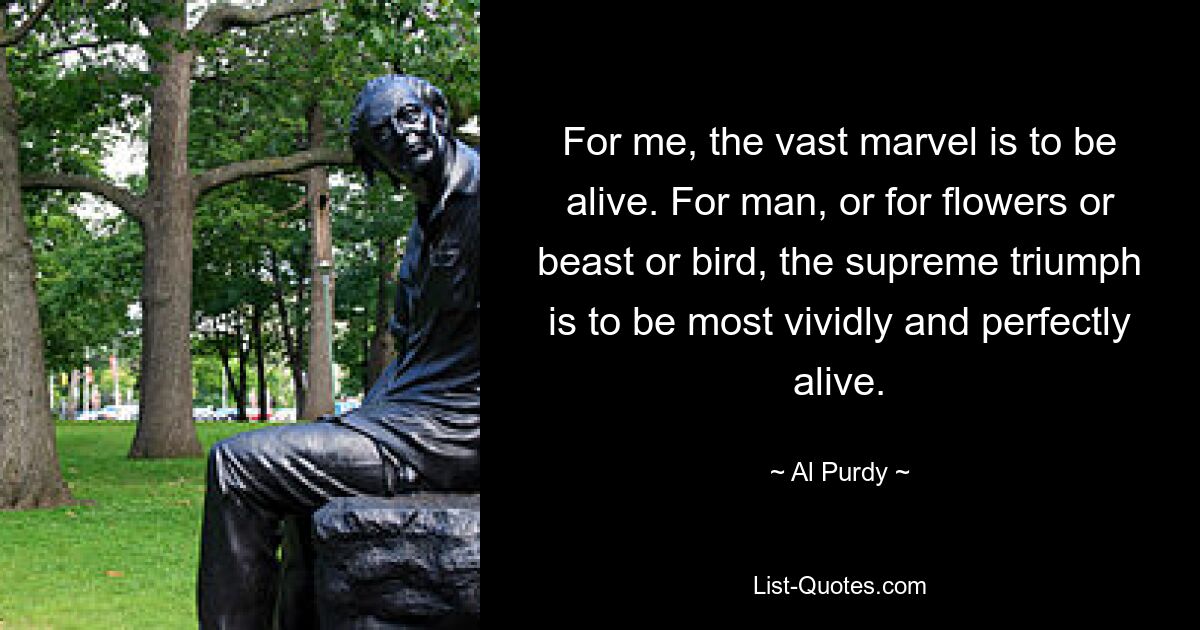 For me, the vast marvel is to be alive. For man, or for flowers or beast or bird, the supreme triumph is to be most vividly and perfectly alive. — © Al Purdy