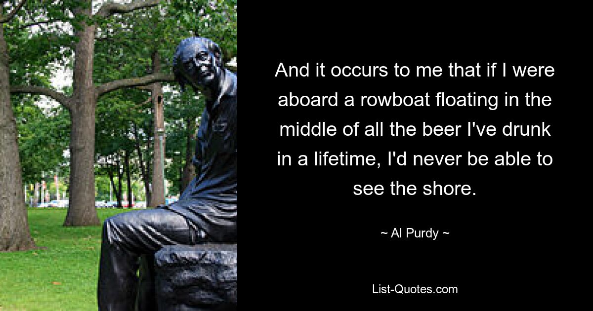 And it occurs to me that if I were aboard a rowboat floating in the middle of all the beer I've drunk in a lifetime, I'd never be able to see the shore. — © Al Purdy