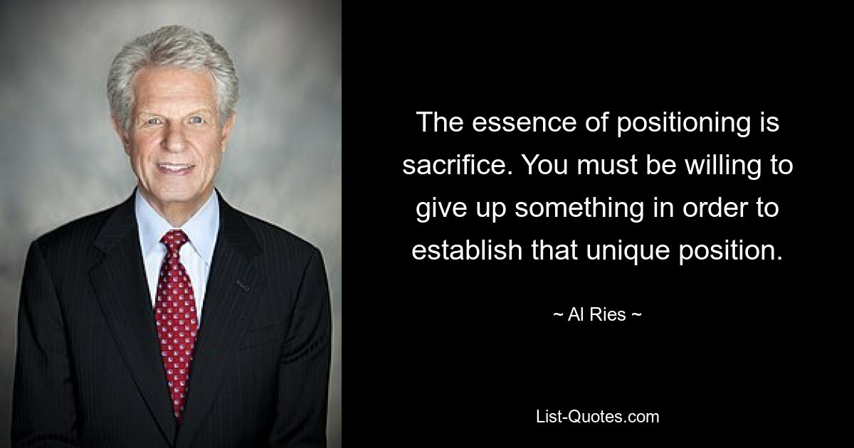 The essence of positioning is sacrifice. You must be willing to give up something in order to establish that unique position. — © Al Ries