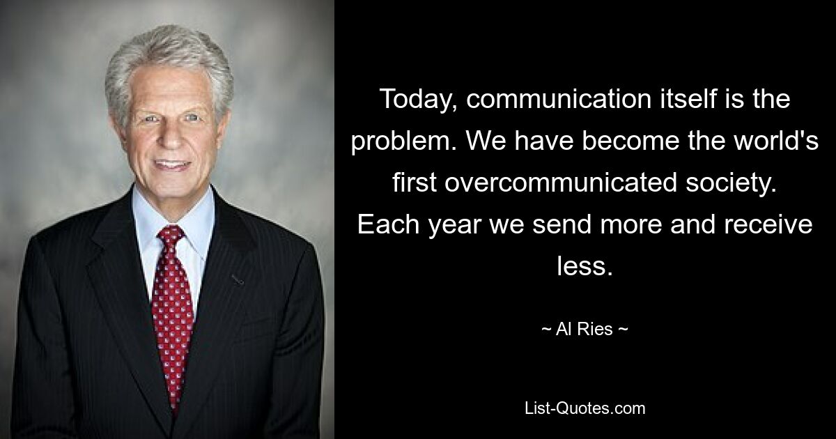 Today, communication itself is the problem. We have become the world's first overcommunicated society. Each year we send more and receive less. — © Al Ries