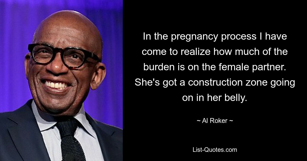 In the pregnancy process I have come to realize how much of the burden is on the female partner. She's got a construction zone going on in her belly. — © Al Roker